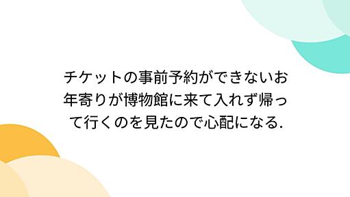 チケットの事前予約ができないお年寄りが博物館に来て入れず帰って行くのを見たので心配になる.