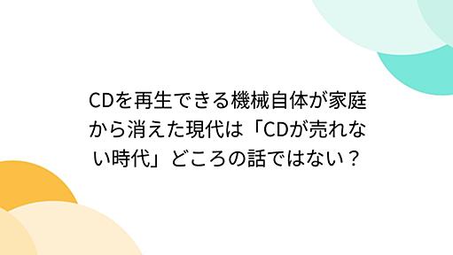 CDを再生できる機械自体が家庭から消えた現代は「CDが売れない時代」どころの話ではない？