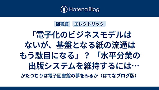 「電子化のビジネスモデルはないが、基盤となる紙の流通はもう駄目になる」？ 「水平分業の出版システムを維持するには公共基盤が必要」？（第27回Hitachi アカデミックシステム研究会「電子書籍の現在　そして未来」） - かたつむりは電子図書館の夢をみるか（はてなブログ版）