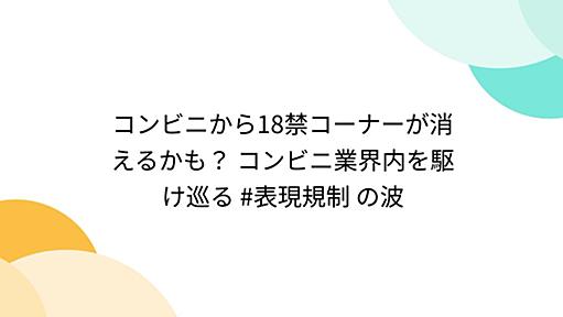 コンビニから18禁コーナーが消えるかも？ コンビニ業界内を駆け巡る #表現規制 の波