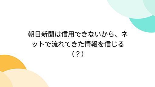 朝日新聞は信用できないから、ネットで流れてきた情報を信じる（？）