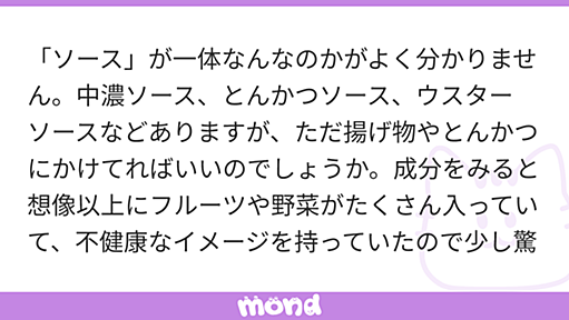 「ソース」が一体なんなのかがよく分かりません。中濃ソース、とんかつソース、ウスターソースなどありますが、ただ揚げ物やとんかつにかけてればいいのでしょうか。成分をみると想像以上にフルーツや野菜がたくさん入っていて、不健康なイメージを持っていたので少し驚きました。オタフクソースはまた全然別ジャンルのような気もしますし、案外似たものなのでしょうか。日本のソースはイギリスのウスターソース由来と聞いたこともありますが、どのように使うのが正解でしょうか。イナダさんのお考えをお教えください。 | mond