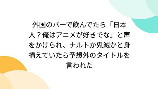 外国のバーで飲んでたら「日本人？俺はアニメが好きでな」と声をかけられ、ナルトか鬼滅かと身構えていたら予想外のタイトルを言われた