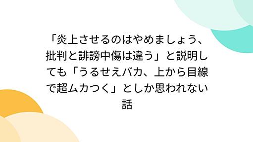 「炎上させるのはやめましょう、批判と誹謗中傷は違う」と説明しても「うるせえバカ、上から目線で超ムカつく」としか思われない話