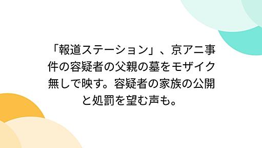 「報道ステーション」、京アニ事件の容疑者の父親の墓をモザイク無しで映す。容疑者の家族の公開と処罰を望む声も。