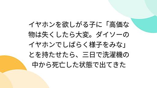 イヤホンを欲しがる子に「高価な物は失くしたら大変。ダイソーのイヤホンでしばらく様子をみな」とを持たせたら、三日で洗濯機の中から死亡した状態で出てきた