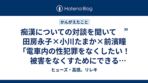 痴漢についての対談を聞いて　”田房永子×小川たまか×前濱瞳「電車内の性犯罪をなくしたい！　被害をなくすためにできることは？」” 編集 - ヒューズ・高感。リレキ