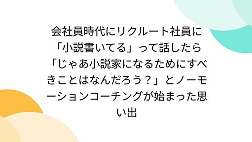 会社員時代にリクルート社員に「小説書いてる」って話したら「じゃあ小説家になるためにすべきことはなんだろう？」とノーモーションコーチングが始まった思い出