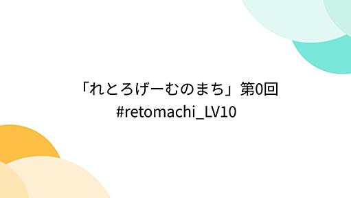 「れとろげーむのまち」第0回 #retomachi_LV10