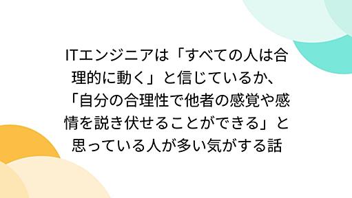 ITエンジニアは「すべての人は合理的に動く」と信じているか、「自分の合理性で他者の感覚や感情を説き伏せることができる」と思っている人が多い気がする話