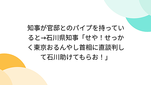 知事が官邸とのパイプを持っていると→石川県知事「せや！せっかく東京おるんやし首相に直談判して石川助けてもらお！」