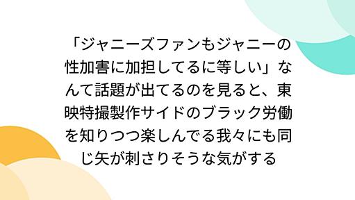 「ジャニーズファンもジャニーの性加害に加担してるに等しい」なんて話題が出てるのを見ると、東映特撮製作サイドのブラック労働を知りつつ楽しんでる我々にも同じ矢が刺さりそうな気がする