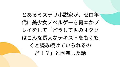 とあるミステリ小説家が、ゼロ年代に美少女ノベルゲーを何本かプレイをして「どうして世のオタクはこんな長大なテキストをもくもくと読み続けていられるのだ！？」と困惑した話