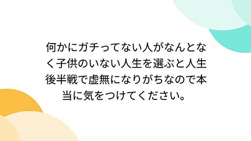 何かにガチってない人がなんとなく子供のいない人生を選ぶと人生後半戦で虚無になりがちなので本当に気をつけてください。