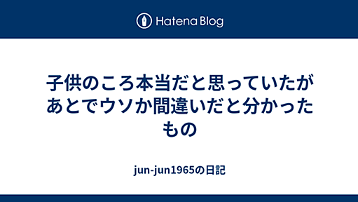 子供のころ本当だと思っていたがあとでウソか間違いだと分かったもの - jun-jun1965の日記