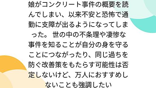 娘がコンクリート事件の概要を読んでしまい、以来不安と恐怖で通勤に支障が出るようになってしまった。 世の中の不条理や凄惨な事件を知ることが自分の身を守ることにつながったり、同じ過ちを防ぐ改善策をもたらす可能性は否定しないけど、万人におすすめしないことも強調したい