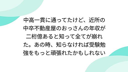 中高一貫に通ってたけど、近所の中卒不動産屋のおっさんの年収が二桁億あると知って全てが崩れた。あの時、知らなければ受験勉強をもっと頑張れたかもしれない