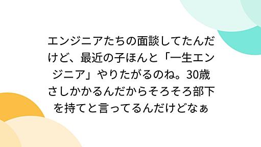 エンジニアたちの面談してたんだけど、最近の子ほんと「一生エンジニア」やりたがるのね。30歳さしかかるんだからそろそろ部下を持てと言ってるんだけどなぁ