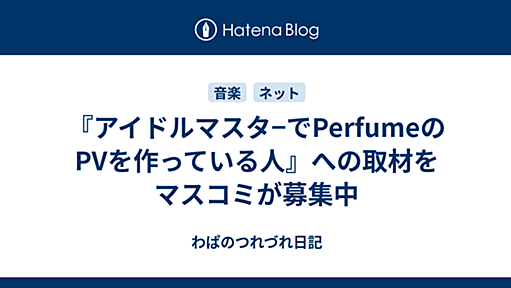 『アイドルマスタ−でPerfumeのPVを作っている人』への取材をマスコミが募集中 - わぱのつれづれ日記