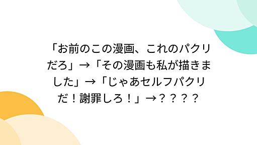 「お前のこの漫画、これのパクリだろ」→「その漫画も私が描きました」→「じゃあセルフパクリだ！謝罪しろ！」→？？？？