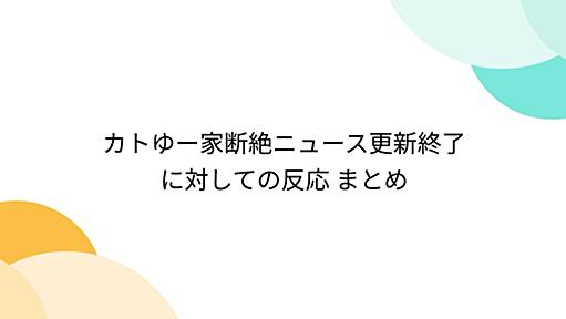 カトゆー家断絶ニュース更新終了に対しての反応 まとめ