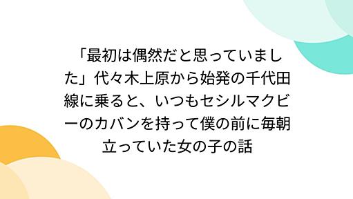 「最初は偶然だと思っていました」代々木上原から始発の千代田線に乗ると、いつもセシルマクビーのカバンを持って僕の前に毎朝立っていた女の子の話