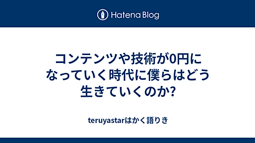 コンテンツや技術が0円になっていく時代に僕らはどう生きていくのか? - teruyastarはかく語りき