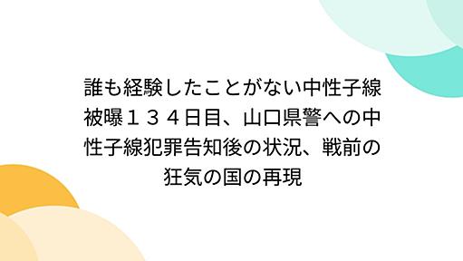 誰も経験したことがない中性子線被曝１３４日目、山口県警への中性子線犯罪告知後の状況、戦前の狂気の国の再現