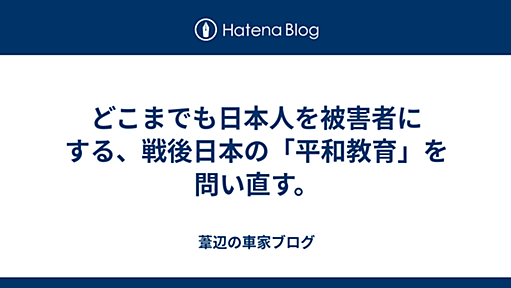 どこまでも日本人を被害者にする、戦後日本の「平和教育」を問い直す。 - 葦辺の車家ブログ