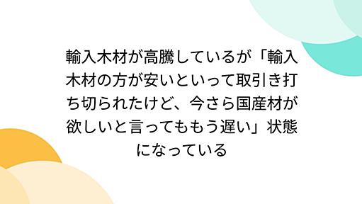 輸入木材が高騰しているが「輸入木材の方が安いといって取引き打ち切られたけど、今さら国産材が欲しいと言ってももう遅い」状態になっている