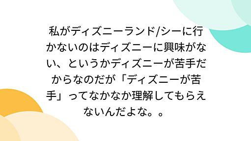 私がディズニーランド/シーに行かないのはディズニーに興味がない、というかディズニーが苦手だからなのだが「ディズニーが苦手」ってなかなか理解してもらえないんだよな。。