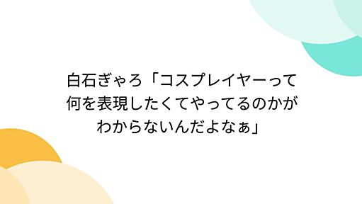 「コスプレイヤーって何を表現したくてやってるのかがわからないんだよなぁ」 - Togetterまとめ