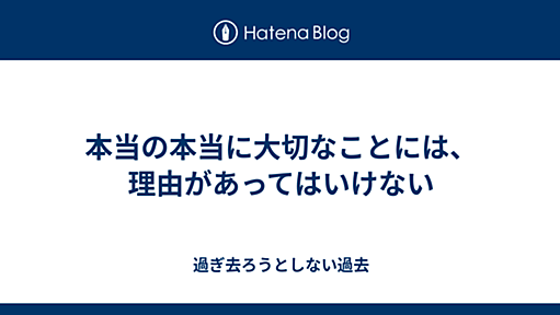 本当の本当に大切なことには、理由があってはいけない - 過ぎ去ろうとしない過去