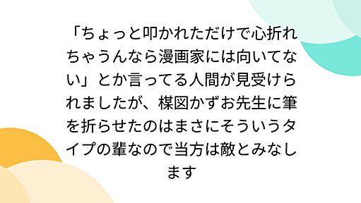 「ちょっと叩かれただけで心折れちゃうんなら漫画家には向いてない」とか言ってる人間が見受けられましたが、楳図かずお先生に筆を折らせたのはまさにそういうタイプの輩なので当方は敵とみなします