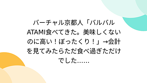 バーチャル京都人「バルバルATAMI食べてきた。美味しくないのに高い！ぼったくり！」→会計を見てみたらただ食べ過ぎただけでした……