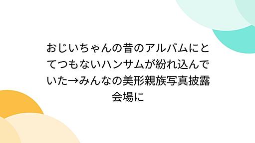 おじいちゃんの昔のアルバムにとてつもないハンサムが紛れ込んでいた→みんなの美形親族写真披露会場に