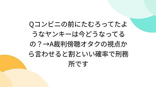 Qコンビニの前にたむろってたようなヤンキーは今どうなってるの？→A裁判傍聴オタクの視点から言わせると割といい確率で刑務所です