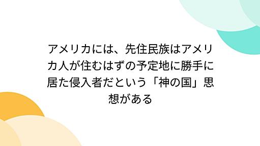 アメリカには、先住民族はアメリカ人が住むはずの予定地に勝手に居た侵入者だという「神の国」思想がある