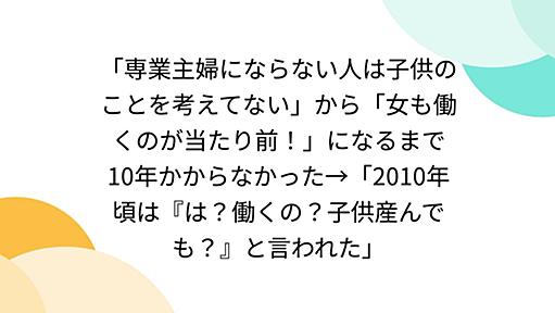 「専業主婦にならない人は子供のことを考えてない」から「女も働くのが当たり前！」になるまで10年かからなかった→「2010年頃は『は？働くの？子供産んでも？』と言われた」