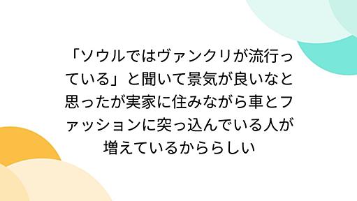 「ソウルではヴァンクリが流行っている」と聞いて景気が良いなと思ったが実家に住みながら車とファッションに突っ込んでいる人が増えているかららしい