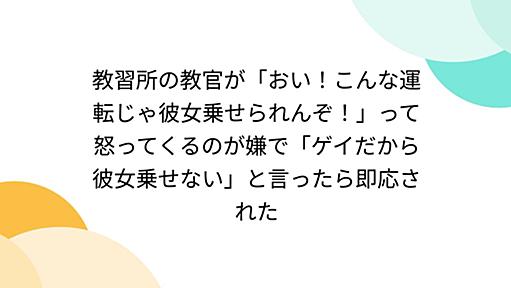 教習所の教官が「おい！こんな運転じゃ彼女乗せられんぞ！」って怒ってくるのが嫌で「ゲイだから彼女乗せない」と言ったら即応された