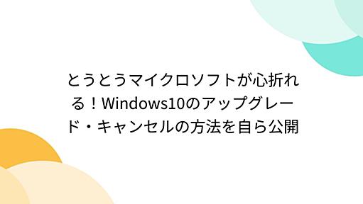 とうとうマイクロソフトが心折れる！Windows10のアップグレード・キャンセルの方法を自ら公開