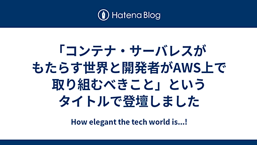 「コンテナ・サーバレスがもたらす世界と開発者がAWS上で取り組むべきこと」というタイトルで登壇しました - How elegant the tech world is...!