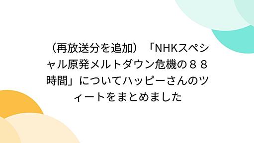 （再放送分を追加）「NHKスペシャル原発メルトダウン危機の８８時間」についてハッピーさんのツィートをまとめました