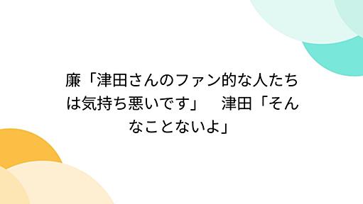 廉「津田さんのファン的な人たちは気持ち悪いです」　津田「そんなことないよ」