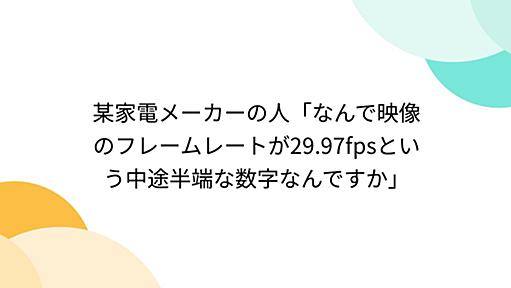 某家電メーカーの人「なんで映像のフレームレートが29.97fpsという中途半端な数字なんですか」