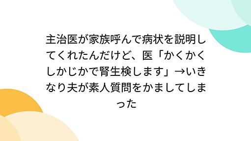 主治医が家族呼んで病状を説明してくれたんだけど、医「かくかくしかじかで腎生検します」→いきなり夫が素人質問をかましてしまった