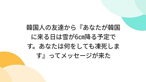 韓国人の友達から『あなたが韓国に来る日は雪が6㎝降る予定です。あなたは何をしても凍死します』ってメッセージが来た