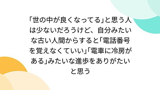 ｢世の中が良くなってる｣と思う人は少ないだろうけど、自分みたいな古い人間からすると｢電話番号を覚えなくていい｣｢電車に冷房がある｣みたいな進歩をありがたいと思う