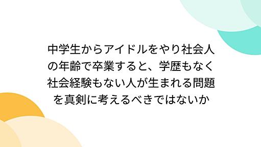 中学生からアイドルをやり社会人の年齢で卒業すると、学歴もなく社会経験もない人が生まれる問題を真剣に考えるべきではないか